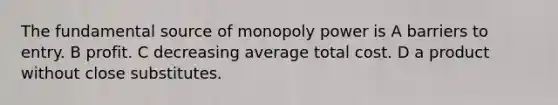 The fundamental source of monopoly power is A barriers to entry. B profit. C decreasing average total cost. D a product without close substitutes.