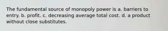 The fundamental source of monopoly power is a. barriers to entry. b. profit. c. decreasing average total cost. d. a product without close substitutes.