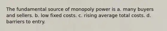 The fundamental source of monopoly power is a. many buyers and sellers. b. low fixed costs. c. rising average total costs. d. barriers to entry.