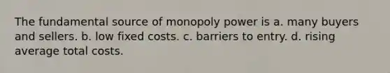 The fundamental source of monopoly power is a. many buyers and sellers. b. low fixed costs. c. barriers to entry. d. rising average total costs.