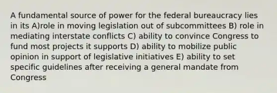 A fundamental source of power for the federal bureaucracy lies in its A)role in moving legislation out of subcommittees B) role in mediating interstate conflicts C) ability to convince Congress to fund most projects it supports D) ability to mobilize public opinion in support of legislative initiatives E) ability to set specific guidelines after receiving a general mandate from Congress