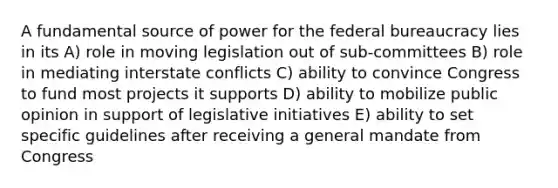 A fundamental source of power for the federal bureaucracy lies in its A) role in moving legislation out of sub-committees B) role in mediating interstate conflicts C) ability to convince Congress to fund most projects it supports D) ability to mobilize public opinion in support of legislative initiatives E) ability to set specific guidelines after receiving a general mandate from Congress