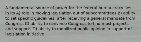 A fundamental source of power for the federal bureaucracy lies in its A) role in moving legislation out of subcommittees B) ability to set specific guidelines, after receiving a general mandate from Congress C) ability to convince Congress to find most projects and supports D) ability to mobilized public opinion in support of legislation initiative