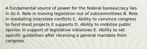 A fundamental source of power for the federal bureaucracy lies in its A. Role in moving legislation out of subcommittees B. Role in mediating interstate conflicts C. Ability to convince congress to fund most projects it supports D. Ability to mobilize public opinion in support of legislative initiatives E. Ability to set specific guidelines after receiving a general mandate from congress.