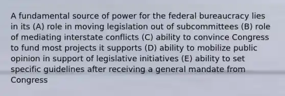 A fundamental source of power for the <a href='https://www.questionai.com/knowledge/kG5wfBy9o6-federal-bureaucracy' class='anchor-knowledge'>federal bureaucracy</a> lies in its (A) role in moving legislation out of subcommittees (B) role of mediating interstate conflicts (C) ability to convince Congress to fund most projects it supports (D) ability to mobilize public opinion in support of legislative initiatives (E) ability to set specific guidelines after receiving a general mandate from Congress