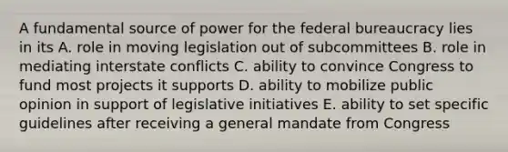 A fundamental source of power for the federal bureaucracy lies in its A. role in moving legislation out of subcommittees B. role in mediating interstate conflicts C. ability to convince Congress to fund most projects it supports D. ability to mobilize public opinion in support of legislative initiatives E. ability to set specific guidelines after receiving a general mandate from Congress