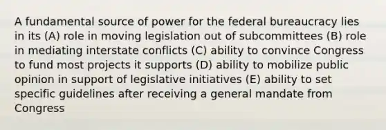 A fundamental source of power for the federal bureaucracy lies in its (A) role in moving legislation out of subcommittees (B) role in mediating interstate conflicts (C) ability to convince Congress to fund most projects it supports (D) ability to mobilize public opinion in support of legislative initiatives (E) ability to set specific guidelines after receiving a general mandate from Congress