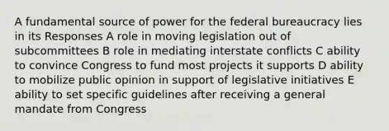 A fundamental source of power for the federal bureaucracy lies in its Responses A role in moving legislation out of subcommittees B role in mediating interstate conflicts C ability to convince Congress to fund most projects it supports D ability to mobilize public opinion in support of legislative initiatives E ability to set specific guidelines after receiving a general mandate from Congress