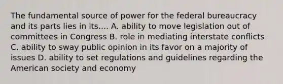 The fundamental source of power for the federal bureaucracy and its parts lies in its.... A. ability to move legislation out of committees in Congress B. role in mediating interstate conflicts C. ability to sway public opinion in its favor on a majority of issues D. ability to set regulations and guidelines regarding the American society and economy