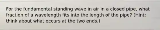 For the fundamental standing wave in air in a closed pipe, what fraction of a wavelength fits into the length of the pipe? (Hint: think about what occurs at the two ends.)