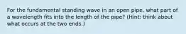 For the fundamental standing wave in an open pipe, what part of a wavelength fits into the length of the pipe? (Hint: think about what occurs at the two ends.)