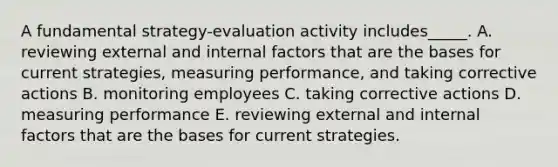 A fundamental​ strategy-evaluation activity​ includes_____. A. reviewing external and internal factors that are the bases for current​ strategies, measuring​ performance, and taking corrective actions B. monitoring employees C. taking corrective actions D. measuring performance E. reviewing external and internal factors that are the bases for current strategies.