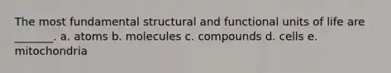 The most fundamental structural and functional units of life are _______. a. atoms b. molecules c. compounds d. cells e. mitochondria