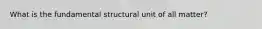 What is the fundamental structural unit of all matter?