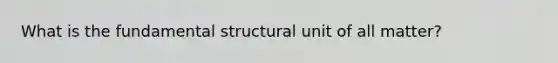 What is the fundamental structural unit of all matter?