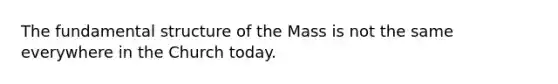 The fundamental structure of the Mass is not the same everywhere in the Church today.