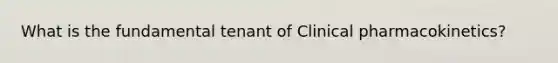 What is the fundamental tenant of Clinical pharmacokinetics?