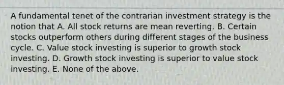 A fundamental tenet of the contrarian investment strategy is the notion that A. All stock returns are mean reverting. B. Certain stocks outperform others during different stages of the business cycle. C. Value stock investing is superior to growth stock investing. D. Growth stock investing is superior to value stock investing. E. None of the above.