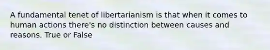 A fundamental tenet of libertarianism is that when it comes to human actions there's no distinction between causes and reasons. True or False