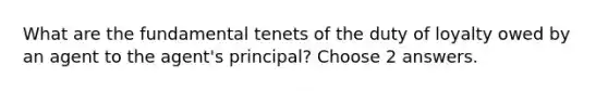 What are the fundamental tenets of the duty of loyalty owed by an agent to the agent's principal? Choose 2 answers.