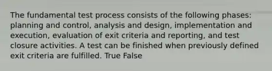 The fundamental test process consists of the following phases: planning and control, analysis and design, implementation and execution, evaluation of exit criteria and reporting, and test closure activities. A test can be finished when previously defined exit criteria are fulfilled. True False