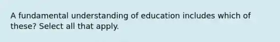 A fundamental understanding of education includes which of these? Select all that apply.