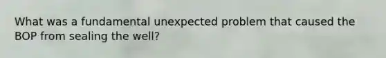 What was a fundamental unexpected problem that caused the BOP from sealing the well?
