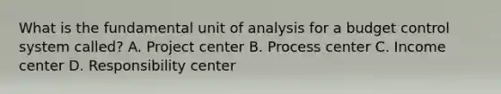 What is the fundamental unit of analysis for a budget control system called? A. Project center B. Process center C. Income center D. Responsibility center