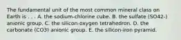 The fundamental unit of the most common mineral class on Earth is . . . A. the sodium-chlorine cube. B. the sulfate (SO42-) anionic group. C. the silicon-oxygen tetrahedron. D. the carbonate (CO3) anionic group. E. the silicon-iron pyramid.