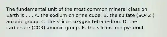 The fundamental unit of the most common mineral class on Earth is . . . A. the sodium-chlorine cube. B. the sulfate (SO42-) anionic group. C. the silicon-oxygen tetrahedron. D. the carbonate (CO3) anionic group. E. the silicon-iron pyramid.