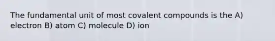 The fundamental unit of most covalent compounds is the A) electron B) atom C) molecule D) ion