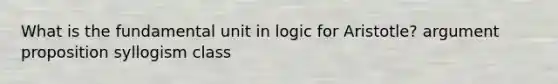 What is the fundamental unit in logic for Aristotle? argument proposition syllogism class