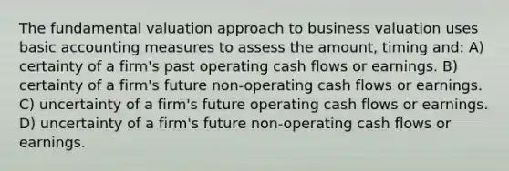 The fundamental valuation approach to business valuation uses basic accounting measures to assess the amount, timing and: A) certainty of a firm's past operating cash flows or earnings. B) certainty of a firm's future non-operating cash flows or earnings. C) uncertainty of a firm's future operating cash flows or earnings. D) uncertainty of a firm's future non-operating cash flows or earnings.