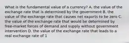 What is the fundamental value of a​ currency? A. the value of the exchange rate that is determined by the government B. the value of the exchange rate that causes net exports to be zero C. the value of the exchange rate that would be determined by​ free-market forces of demand and supply without government intervention D. the value of the exchange rate that leads to a real exchange rate of 1