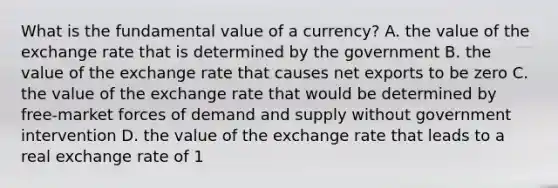 What is the fundamental value of a​ currency? A. the value of the exchange rate that is determined by the government B. the value of the exchange rate that causes net exports to be zero C. the value of the exchange rate that would be determined by​ free-market forces of demand and supply without government intervention D. the value of the exchange rate that leads to a real exchange rate of 1