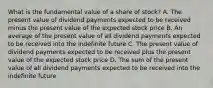 What is the fundamental value of a share of​ stock? A. The present value of dividend payments expected to be received minus the present value of the expected stock price B. An average of the present value of all dividend payments expected to be received into the indefinite future C. The present value of dividend payments expected to be received plus the present value of the expected stock price D. The sum of the present value of all dividend payments expected to be received into the indefinite future