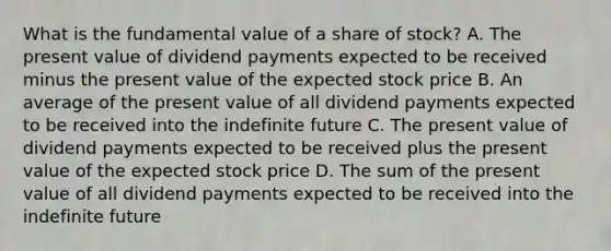 What is the fundamental value of a share of​ stock? A. The present value of dividend payments expected to be received minus the present value of the expected stock price B. An average of the present value of all dividend payments expected to be received into the indefinite future C. The present value of dividend payments expected to be received plus the present value of the expected stock price D. The sum of the present value of all dividend payments expected to be received into the indefinite future