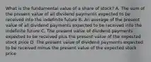 What is the fundamental value of a share of​ stock? A. The sum of the present value of all dividend payments expected to be received into the indefinite future B. An average of the present value of all dividend payments expected to be received into the indefinite future C. The present value of dividend payments expected to be received plus the present value of the expected stock price D. The present value of dividend payments expected to be received minus the present value of the expected stock price