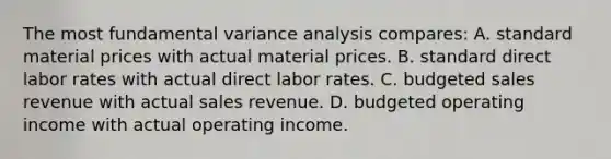 The most fundamental variance analysis compares: A. standard material prices with actual material prices. B. standard direct labor rates with actual direct labor rates. C. budgeted sales revenue with actual sales revenue. D. budgeted operating income with actual operating income.