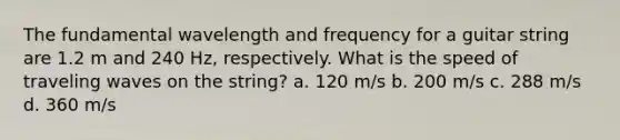 The fundamental wavelength and frequency for a guitar string are 1.2 m and 240 Hz, respectively. What is the speed of traveling waves on the string? a. 120 m/s b. 200 m/s c. 288 m/s d. 360 m/s