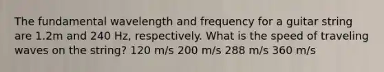 The fundamental wavelength and frequency for a guitar string are 1.2m and 240 Hz, respectively. What is the speed of traveling waves on the string? 120 m/s 200 m/s 288 m/s 360 m/s