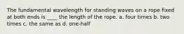 The fundamental wavelength for standing waves on a rope fixed at both ends is ____ the length of the rope. a. four times b. two times c. the same as d. one-half