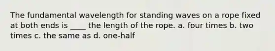 The fundamental wavelength for standing waves on a rope fixed at both ends is ____ the length of the rope. a. four times b. two times c. the same as d. one-half