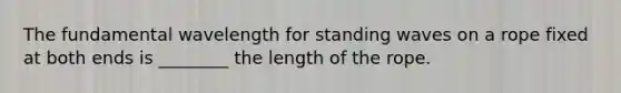 The fundamental wavelength for standing waves on a rope fixed at both ends is ________ the length of the rope.