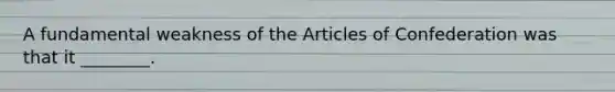 A fundamental weakness of the Articles of Confederation was that it ________.