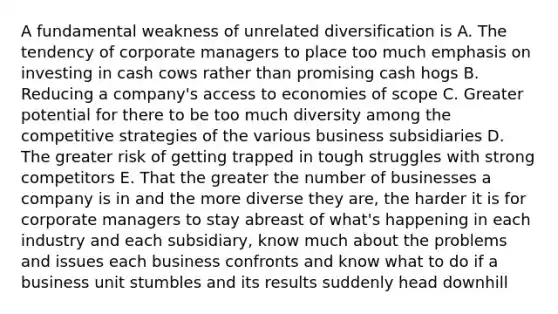 A fundamental weakness of unrelated diversification is A. The tendency of corporate managers to place too much emphasis on investing in cash cows rather than promising cash hogs B. Reducing a company's access to economies of scope C. Greater potential for there to be too much diversity among the competitive strategies of the various business subsidiaries D. The greater risk of getting trapped in tough struggles with strong competitors E. That the greater the number of businesses a company is in and the more diverse they are, the harder it is for corporate managers to stay abreast of what's happening in each industry and each subsidiary, know much about the problems and issues each business confronts and know what to do if a business unit stumbles and its results suddenly head downhill