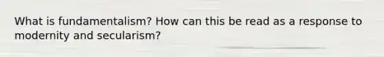 What is fundamentalism? How can this be read as a response to modernity and secularism?