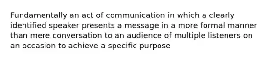 Fundamentally an act of communication in which a clearly identified speaker presents a message in a more formal manner than mere conversation to an audience of multiple listeners on an occasion to achieve a specific purpose