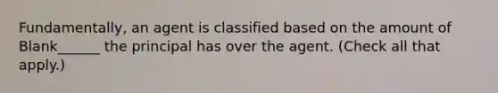 Fundamentally, an agent is classified based on the amount of Blank______ the principal has over the agent. (Check all that apply.)