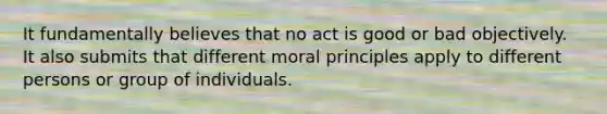 It fundamentally believes that no act is good or bad objectively. It also submits that different moral principles apply to different persons or group of individuals.